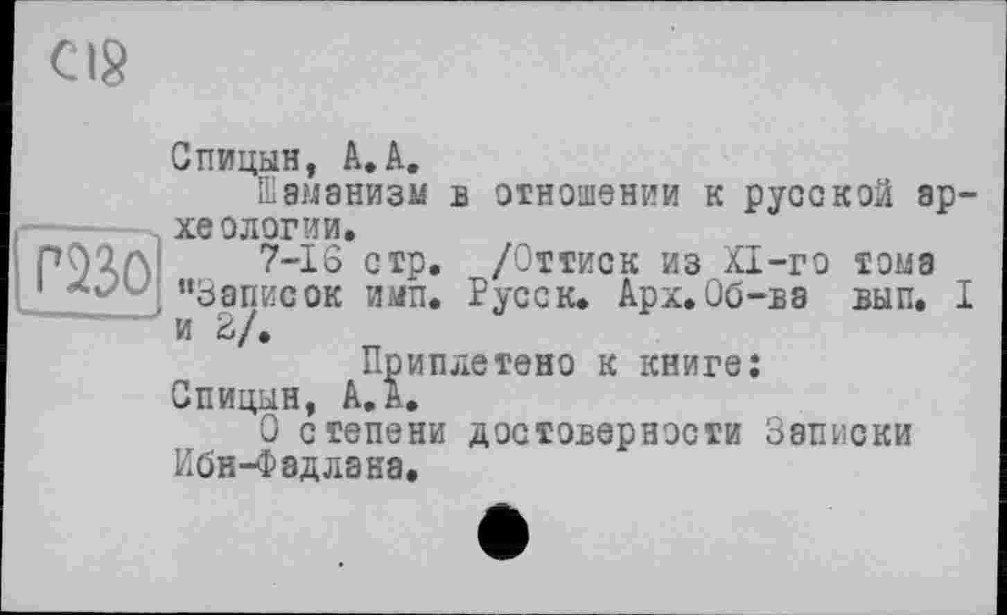 ﻿cis
Спицын, A.A.
Шаманизм в отношении к русской археологии.
пл;’а 7-16 стр. /Оттиск из KI-го тома
1 Xv/ “Записок имп. Русс к. Арх. Об-ва вып. I и 2/.
Приплетено к книге: Спицын, А.А.
О степени достоверности Записки Ибн-Фадлана.